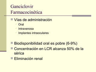Ganciclovir
Farmacocinética
 Vías de administración
 Oral
 Intravenosa
 Implantes intraoculares
 Biodisponibilidad oral es pobre (6-9%)
 Concentración en LCR alcanza 50% de la
sèrica
 Eliminación renal
 