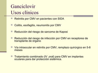 Ganciclovir
Usos clínicos
 Retinitis por CMV en pacientes con SIDA
 Colitis, esofagitis, neumonitis por CMV
 Reducción del riesgo de sarcoma de Kaposi
 Reducción del riesgo de infección por CMV en receptores de
transplante de órgano
 Vía intraocular en retinitis por CMV, remplazo quirúrgico en 5-8
meses
 Tratamiento combinado (IV ,oral) para CMV en implantes
oculares para dar protección sistémica.
 