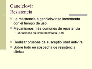 Ganciclovir
Resistencia
 La resistencia a ganciclovir se incrementa
con el tiempo de uso
 Mecanismos más comunes de resistencia
 Mutaciones en fosfotransferasa UL97
 Realizar pruebas de susceptibilidad antiviral
 Sobre todo en sospecha de resistencia
clínica
 