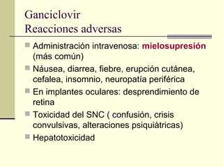 Ganciclovir
Reacciones adversas
 Administración intravenosa: mielosupresión
(más común)
 Náusea, diarrea, fiebre, erupción cutánea,
cefalea, insomnio, neuropatía periférica
 En implantes oculares: desprendimiento de
retina
 Toxicidad del SNC ( confusión, crisis
convulsivas, alteraciones psiquiàtricas)
 Hepatotoxicidad
 