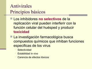 Antivirales
Principios básicos
 Los inhibidores no selectivos de la
replicación viral pueden interferir con la
función celular del huésped y producir
toxicidad
 La investigación farmacológica busca
compuestos químicos que inhiban funciones
especificas de los virus
 Selectividad
 Estabilidad in vivo
 Carencia de efectos tóxicos
 