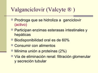 Valganciclovir (Valcyte ® )
 Prodroga que se hidroliza a ganciclovir
(activo)
 Participan enzimas esterasas intestinales y
hepàticas
 Biodisponibilidad oral es de 60%
 Consumir con alimentos
 Mínima unión a proteínas (2%)
 Vía de eliminación renal: filtración glomerular
y secreción tubular
 