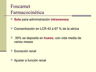 Foscarnet
Farmacocinética
 Solo para administración intravenosa
 Concentración en LCR 43 a 67 % de la sèrica
 30% se deposita en hueso, con vida media de
varios meses
 Excreción renal
 Ajustar a función renal
 