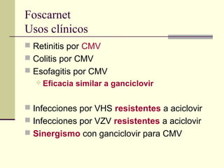 Foscarnet
Usos clínicos
 Retinitis por CMV
 Colitis por CMV
 Esofagitis por CMV
 Eficacia similar a ganciclovir
 Infecciones por VHS resistentes a aciclovir
 Infecciones por VZV resistentes a aciclovir
 Sinergismo con ganciclovir para CMV
 