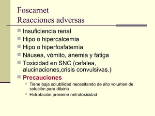 Foscarnet
Reacciones adversas
 Insuficiencia renal
 Hipo o hipercalcemia
 Hipo o hiperfosfatemia
 Náusea, vómito, anemia y fatiga
 Toxicidad en SNC (cefalea,
alucinaciones,crisis convulsivas.)
 Precauciones
 Tiene baja solubilidad necesitando de alto volumen de
soluciòn para diluirlo
 Hidrataciòn previene nefrotoxicidad
 