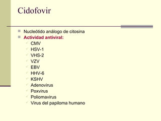 Cidofovir
 Nucleótido análogo de citosina
 Actividad antiviral:
 CMV
 HSV-1
 VHS-2
 VZV
 EBV
 HHV-6
 KSHV
 Adenovirus
 Poxvirus
 Poliomavirus
 Virus del papiloma humano
 