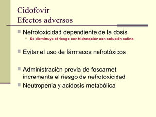 Cidofovir
Efectos adversos
 Nefrotoxicidad dependiente de la dosis
 Se disminuye el riesgo con hidratación con solución salina
 Evitar el uso de fármacos nefrotòxicos
 Administraciòn previa de foscarnet
incrementa el riesgo de nefrotoxicidad
 Neutropenia y acidosis metabólica
 