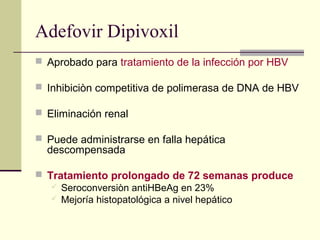 Adefovir Dipivoxil
 Aprobado para tratamiento de la infección por HBV
 Inhibiciòn competitiva de polimerasa de DNA de HBV
 Eliminación renal
 Puede administrarse en falla hepática
descompensada
 Tratamiento prolongado de 72 semanas produce
 Seroconversiòn antiHBeAg en 23%
 Mejoría histopatológica a nivel hepático
 