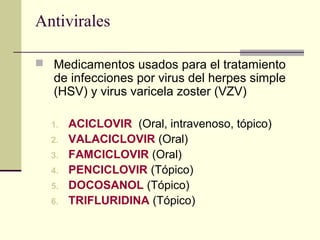Antivirales
 Medicamentos usados para el tratamiento
de infecciones por virus del herpes simple
(HSV) y virus varicela zoster (VZV)
1. ACICLOVIR (Oral, intravenoso, tópico)
2. VALACICLOVIR (Oral)
3. FAMCICLOVIR (Oral)
4. PENCICLOVIR (Tópico)
5. DOCOSANOL (Tópico)
6. TRIFLURIDINA (Tópico)
 