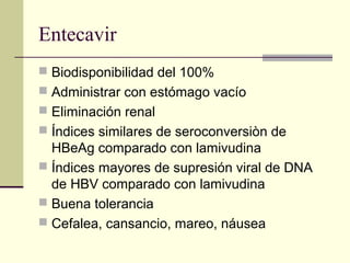 Entecavir
 Biodisponibilidad del 100%
 Administrar con estómago vacío
 Eliminación renal
 Índices similares de seroconversiòn de
HBeAg comparado con lamivudina
 Índices mayores de supresión viral de DNA
de HBV comparado con lamivudina
 Buena tolerancia
 Cefalea, cansancio, mareo, náusea
 