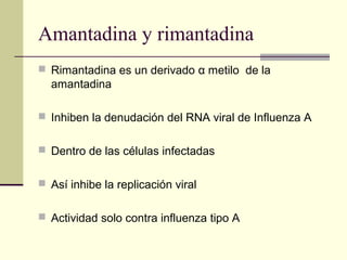 Amantadina y rimantadina
 Rimantadina es un derivado α metilo de la
amantadina
 Inhiben la denudación del RNA viral de Influenza A
 Dentro de las células infectadas
 Así inhibe la replicación viral
 Actividad solo contra influenza tipo A
 