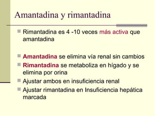 Amantadina y rimantadina
 Rimantadina es 4 -10 veces más activa que
amantadina
 Amantadina se elimina vía renal sin cambios
 Rimantadina se metaboliza en hígado y se
elimina por orina
 Ajustar ambos en insuficiencia renal
 Ajustar rimantadina en Insuficiencia hepática
marcada
 