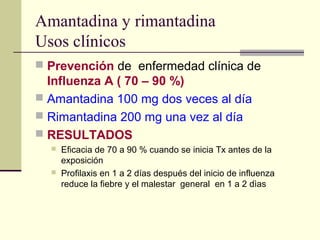 Amantadina y rimantadina
Usos clínicos
 Prevención de enfermedad clínica de
Influenza A ( 70 – 90 %)
 Amantadina 100 mg dos veces al día
 Rimantadina 200 mg una vez al día
 RESULTADOS
 Eficacia de 70 a 90 % cuando se inicia Tx antes de la
exposición
 Profilaxis en 1 a 2 días después del inicio de influenza
reduce la fiebre y el malestar general en 1 a 2 dìas
 