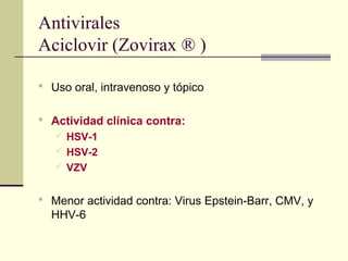 Antivirales
Aciclovir (Zovirax ® )
 Uso oral, intravenoso y tópico
 Actividad clínica contra:
 HSV-1
 HSV-2
 VZV
 Menor actividad contra: Virus Epstein-Barr, CMV, y
HHV-6
 