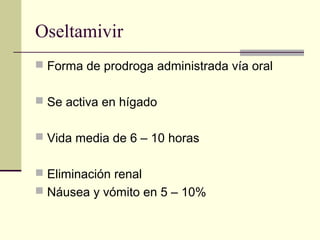 Oseltamivir
 Forma de prodroga administrada vía oral
 Se activa en hígado
 Vida media de 6 – 10 horas
 Eliminación renal
 Náusea y vómito en 5 – 10%
 