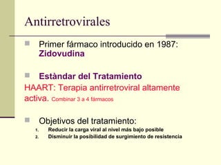 Antirretrovirales
 Primer fármaco introducido en 1987:
Zidovudina
 Estàndar del Tratamiento
HAART: Terapia antirretroviral altamente
activa. Combinar 3 a 4 fármacos
 Objetivos del tratamiento:
1. Reducir la carga viral al nivel más bajo posible
2. Disminuir la posibilidad de surgimiento de resistencia
 