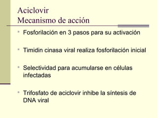 Aciclovir
Mecanismo de acción
 Fosforilación en 3 pasos para su activación
 Timidin cinasa viral realiza fosforilación inicial
 Selectividad para acumularse en células
infectadas
 Trifosfato de aciclovir inhibe la síntesis de
DNA viral
 