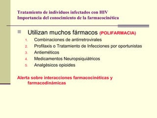 Tratamiento de individuos infectados con HIV
Importancia del conocimiento de la farmacocinética
 Utilizan muchos fármacos (POLIFARMACIA)
1. Combinaciones de antirretrovirales
2. Profilaxis o Tratamiento de Infecciones por oportunistas
3. Antieméticos
4. Medicamentos Neuropsiquiàtricos
5. Analgèsicos opioides
Alerta sobre interacciones farmacocinéticas y
farmacodinámicas
 