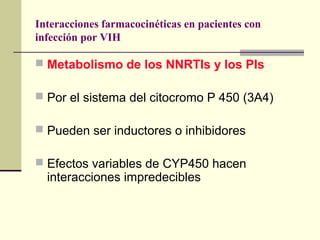 Interacciones farmacocinéticas en pacientes con
infección por VIH
 Metabolismo de los NNRTIs y los PIs
 Por el sistema del citocromo P 450 (3A4)
 Pueden ser inductores o inhibidores
 Efectos variables de CYP450 hacen
interacciones impredecibles
 