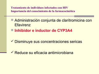 Tratamiento de individuos infectados con HIV
Importancia del conocimiento de la farmacocinética
 Administración conjunta de claritromicina con
Efavirenz
 Inhibidor e inductor de CYP3A4
 Disminuye sus concentraciones sericas
 Reduce su eficacia antimicrobiana
 