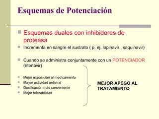 Esquemas de Potenciación
 Esquemas duales con inhibidores de
proteasa
 Incrementa en sangre el sustrato ( p. ej. lopinavir , saquinavir)
 Cuando se administra conjuntamente con un POTENCIADOR
(ritonavir)
 Mejor exposición al medicamento
 Mayor actividad antiviral
 Dosificación más conveniente
 Mejor tolerabilidad
MEJOR APEGO AL
TRATAMIENTO
 