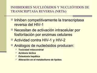 INHIBIDORES NUCLEÓSIDOS Y NUCLEÓTIDOS DE
TRANSCRIPTASA REVERSA (NRTIs)
 Inhiben competitivamente la transcriptasa
reversa del HIV-1
 Necesitan de activación intracelular por
fosforilación por enzimas celulares
 Actividad contra HIV-1 y HIV-2
 Análogos de nucleósidos producen:
 Toxicidad mitocondrial
 Acidosis láctica
 Esteatosis hepática
 Alteración en el metabolismo de lípidos
 
