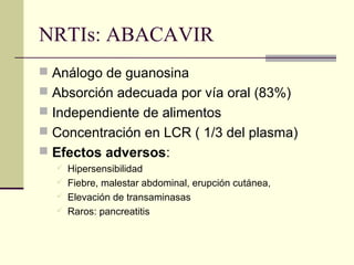 NRTIs: ABACAVIR
 Análogo de guanosina
 Absorción adecuada por vía oral (83%)
 Independiente de alimentos
 Concentración en LCR ( 1/3 del plasma)
 Efectos adversos:
 Hipersensibilidad
 Fiebre, malestar abdominal, erupción cutánea,
 Elevación de transaminasas
 Raros: pancreatitis
 