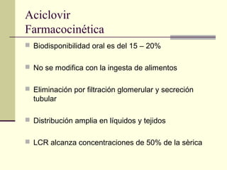 Aciclovir
Farmacocinética
 Biodisponibilidad oral es del 15 – 20%
 No se modifica con la ingesta de alimentos
 Eliminación por filtración glomerular y secreción
tubular
 Distribución amplia en líquidos y tejidos
 LCR alcanza concentraciones de 50% de la sèrica
 