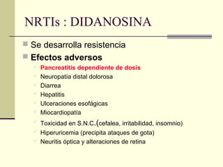 NRTIs : DIDANOSINA
 Se desarrolla resistencia
 Efectos adversos
 Pancreatitis dependiente de dosis
 Neuropatía distal dolorosa
 Diarrea
 Hepatitis
 Ulceraciones esofágicas
 Miocardiopatía
 Toxicidad en S.N.C.(cefalea, irritabilidad, insomnio)
 Hiperuricemia (precipita ataques de gota)
 Neuritis óptica y alteraciones de retina
 