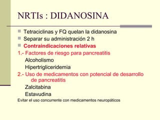 NRTIs : DIDANOSINA
 Tetraciclinas y FQ quelan la didanosina
 Separar su administración 2 h
 Contraindicaciones relativas
1.- Factores de riesgo para pancreatitis
Alcoholismo
Hipertrigliceridemia
2.- Uso de medicamentos con potencial de desarrollo
de pancreatitis
Zalcitabina
Estavudina
Evitar el uso concurrente con medicamentos neuropáticos
 