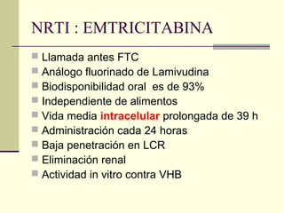 NRTI : EMTRICITABINA
 Llamada antes FTC
 Análogo fluorinado de Lamivudina
 Biodisponibilidad oral es de 93%
 Independiente de alimentos
 Vida media intracelular prolongada de 39 h
 Administración cada 24 horas
 Baja penetración en LCR
 Eliminación renal
 Actividad in vitro contra VHB
 