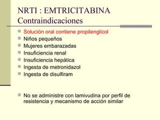 NRTI : EMTRICITABINA
Contraindicaciones
 Solución oral contiene propilenglicol
 Niños pequeños
 Mujeres embarazadas
 Insuficiencia renal
 Insuficiencia hepática
 Ingesta de metronidazol
 Ingesta de disulfiram
 No se administre con lamivudina por perfil de
resistencia y mecanismo de acción similar
 