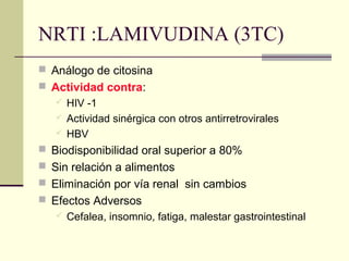 NRTI :LAMIVUDINA (3TC)
 Análogo de citosina
 Actividad contra:
 HIV -1
 Actividad sinérgica con otros antirretrovirales
 HBV
 Biodisponibilidad oral superior a 80%
 Sin relación a alimentos
 Eliminación por vía renal sin cambios
 Efectos Adversos
 Cefalea, insomnio, fatiga, malestar gastrointestinal
 