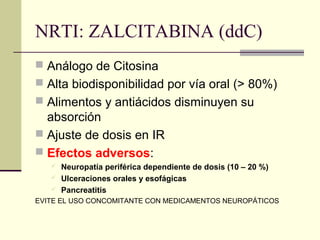 NRTI: ZALCITABINA (ddC)
 Análogo de Citosina
 Alta biodisponibilidad por vía oral (> 80%)
 Alimentos y antiácidos disminuyen su
absorción
 Ajuste de dosis en IR
 Efectos adversos:
 Neuropatía periférica dependiente de dosis (10 – 20 %)
 Ulceraciones orales y esofágicas
 Pancreatitis
EVITE EL USO CONCOMITANTE CON MEDICAMENTOS NEUROPÁTICOS
 