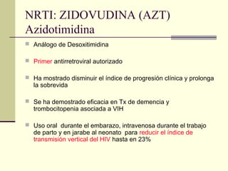 NRTI: ZIDOVUDINA (AZT)
Azidotimidina
 Análogo de Desoxitimidina
 Primer antirretroviral autorizado
 Ha mostrado disminuir el índice de progresión clínica y prolonga
la sobrevida
 Se ha demostrado eficacia en Tx de demencia y
trombocitopenia asociada a VIH
 Uso oral durante el embarazo, intravenosa durante el trabajo
de parto y en jarabe al neonato para reducir el índice de
transmisión vertical del HIV hasta en 23%
 
