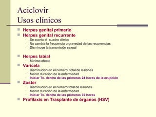 Aciclovir
Usos clínicos
 Herpes genital primario
 Herpes genital recurrente
 Se acorta el cuadro clínico
 No cambia la frecuencia o gravedad de las recurrencias
 Disminuye la transmisión sexual
 Herpes labial
 Mìnimo efecto
 Varicela
 Disminución en el número total de lesiones
 Menor duración de la enfermedad
 Iniciar Tx. dentro de las primeras 24 horas de la erupción
 Zoster
 Disminución en el número total de lesiones
 Menor duración de la enfermedad
 Iniciar Tx. dentro de las primeras 72 horas
 Profilaxis en Trasplante de órganos (HSV)
 