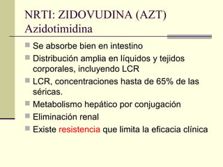 NRTI: ZIDOVUDINA (AZT)
Azidotimidina
 Se absorbe bien en intestino
 Distribución amplia en líquidos y tejidos
corporales, incluyendo LCR
 LCR, concentraciones hasta de 65% de las
séricas.
 Metabolismo hepático por conjugación
 Eliminación renal
 Existe resistencia que limita la eficacia clínica
 