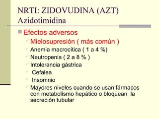 NRTI: ZIDOVUDINA (AZT)
Azidotimidina
 Efectos adversos
 Mielosupresión ( más común )
 Anemia macrocítica ( 1 a 4 %)
 Neutropenia ( 2 a 8 % )
 Intolerancia gástrica
 Cefalea
 Insomnio
 Mayores niveles cuando se usan fármacos
con metabolismo hepático o bloquean la
secreción tubular
 