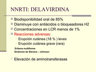 NNRTI: DELAVIRDINA
 Biodisponibilidad oral de 85%
 Disminuye con antiácidos o bloqueadores H2
 Concentraciones en LCR menos de 1%
 Reacciones adversas:
 Erupción cutánea (18 % ) leves
 Erupción cutánea grave (rara)
Eritema multiforme
Síndrome de Stevens – Johnson
 Elevación de aminotransferasas
 
