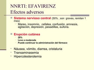 NNRTI: EFAVIRENZ
Efectos adversos
 Sistema nervioso central (50% , son graves, remiten 1
mes)
 Mareo, insomnio, cefalea, confusión, amnesia,
agitación, depresión, pesadillas, euforia.
 Erupción cutánea
 28%
 Leve a moderada
 Puede continuar la administración del fármaco
 Náusea, vómito, diarrea, cristaluria
 Transaminasemia
 Hipercolesterolemia
 