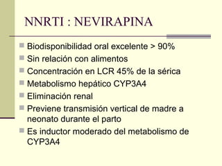 NNRTI : NEVIRAPINA
 Biodisponibilidad oral excelente > 90%
 Sin relación con alimentos
 Concentración en LCR 45% de la sérica
 Metabolismo hepático CYP3A4
 Eliminación renal
 Previene transmisión vertical de madre a
neonato durante el parto
 Es inductor moderado del metabolismo de
CYP3A4
 