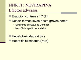 NNRTI : NEVIRAPINA
Efectos adversos
 Erupción cutánea ( 17 % )
 Desde formas leves hasta graves como:
 Síndrome de Stevens-Johnson
 Necrólisis epidérmica tóxica
 Hepatotoxicidad ( 4 % )
 Hepatitis fulminante (raro)
 