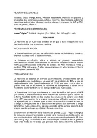 REACCIONES ADVERSAS
Malestar, fatiga, letargo, fiebre, infección respiratoria, molestia en garganta y
amígdalas, tos, síntomas nasales, cefalea, insomnio, dolor/molestia abdominal,
calambres abdominales, náuseas, vómitos, diarrea, incremento de ALT y CPK,
erupción, prurito, alopecia.
PRESENTACIONES COMERCIALES
Inhavir®
-Epivir®
Sol Oral 10mg/mL (Fco 240mL) Tab 150mg (Fco x60)
RIBAVIRINA
La ribavirina es un nucleósido sintético en el que la base nitrogenada es la
tiazolcarboximida, que actúa como antiviral.
MECANISMO DE ACCIÓN
La ribavirina sufre un proceso de fosforilación en las célula infectada utilizando
enzimas tisulares como la adenosin kinasa.
La ribavirina monofosfato inhibe la síntesis de guanosín monofosfato,
reduciendo sus niveles intracelulares. La ribavirina trifosfato inhibe la enzima
mRNA-guanililtransferasa inhibiendo la síntesis de ARN mensajero vírico y
también ARN polimerasa. A altas concentraciones in vitro también inhibe la
transcriptasa inversa del VIH.
FARMACOCINETICA
La ribavirina se absorbe en el tracto gastrointestinal, probablemente por los
transportadores de nucleósidos. La absorción es alrededor del 45%, y esto es
moderadamente alto (aproximadamente el 75%) por una comida rica en
grasas. Una vez en el plasma, la ribavirina es transportado a través de la
membrana celular también por los transportadores de nucleósidos.
La ribavirina se distribuye ampliamente en todos los tejidos, incluyendo el LCR
y el cerebro. La farmacocinética de la ribavirina es dominada por la captura de
la forma fosfatado dentro de las células, las células de la sangre sobre todo
rojos (GR), que carecen de la enzima para eliminar el fosfato, una vez que se
ha agregado por las quinasas, y por lo tanto, alcanzar altas concentraciones de
la droga. La mayor parte de la actividad de la quinasa que convierte la droga
para formar nucleótidos activa, es proporcionada por la quinasa adenina. Esta
enzima es más activa en las células infectadas por virus.
El volumen de distribución de la ribavirina es grande (2.000 l / kg) y la longitud
de tiempo se encuentra atrapada la droga varía mucho de un tejido a otro. La
vida media de dosis múltiples en el cuerpo es de aproximadamente 12 días,
pero a muy largo plazo cinética está dominada por la cinética de los glóbulos
rojos (vida media de 40 días). Los glóbulos rojos tienda ribavirina durante la
 