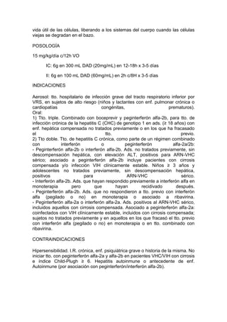 vida útil de las células, liberando a los sistemas del cuerpo cuando las células
viejas se degradan en el bazo.
POSOLOGÍA
15 mg/kg/día c/12h VO
IC: 6g en 300 mL DAD (20mg/mL) en 12-18h x 3-5 días
II: 6g en 100 mL DAD (60mg/mL) en 2h c/8H x 3-5 días
INDICACIONES
Aerosol: tto. hospitalario de infección grave del tracto respiratorio inferior por
VRS, en sujetos de alto riesgo (niños y lactantes con enf. pulmonar crónica o
cardiopatías congénitas, prematuros).
Oral:
1) Tto. triple. Combinado con boceprevir y peginterferón alfa-2b, para tto. de
infección crónica de la hepatitis C (CHC) de genotipo 1 en ads. (≥ 18 años) con
enf. hepática compensada no tratados previamente o en los que ha fracasado
el tto. previo.
2) Tto doble. Tto. de hepatitis C crónica, como parte de un régimen combinado
con interferón o peginterferón alfa-2a/2b:
- Peginterferón alfa-2b o interferón alfa-2b. Ads. no tratados previamente, sin
descompensación hepática, con elevación ALT, positivos para ARN-VHC
sérico; asociado a peginterferón alfa-2b incluye pacientes con cirrosis
compensada y/o infección VIH clínicamente estable. Niños ≥ 3 años y
adolescentes no tratados previamente, sin descompensación hepática,
positivos para ARN-VHC sérico.
- Interferón alfa-2b. Ads. que hayan respondido previamente a interferón alfa en
monoterapia pero que hayan recidivado después.
- Peginterferón alfa-2b. Ads. que no respondieron a tto. previo con interferón
alfa (pegilado o no) en monoterapia o asociado a ribavirina.
- Peginterferón alfa-2a o interferón alfa-2a. Ads. positivos al ARN-VHC sérico,
incluidos aquellos con cirrosis compensada. Asociado a peginterferón alfa-2a:
coinfectados con VIH clínicamente estable, incluidos con cirrosis compensada;
sujetos no tratados previamente y en aquellos en los que fracasó el tto. previo
con interferón alfa (pegilado o no) en monoterapia o en tto. combinado con
ribavirina.
CONTRAINDICACIONES
Hipersensibilidad. I.R. crónica, enf. psiquiátrica grave o historia de la misma. No
iniciar tto. con peginterferón alfa-2a y alfa-2b en pacientes VHC/VIH con cirrosis
e índice Child-Plugh ≥ 6. Hepatitis autoinmune o antecedente de enf.
Autoinmune (por asociación con peginterferón/interferón alfa-2b).
 