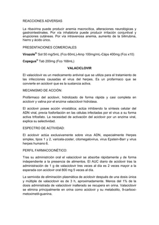REACCIONES ADVERSAS
La ribavirina puede producir anemia macrocítica, alteraciones neurológicas y
gastrointestinales. Por vía inhalatoria puede producir irritación conjuntival y
erupciones cutáneas. Por vía intravenosa anemia, aumento de la bilirrubina,
hierro y ácido úrico.
PRESENTACIONES COMERCIALES
Virazole®:
Sol 50 mg/5mL (Fco 60mL)-Amp 100mg/mL-Cáps 400mg (Fco x10)
Copegus®
Tab 200mg (Fco 168mL)
VALACICLOVIR
El valaciclovir es un medicamento antiviral que se utiliza para el tratamiento de
las infecciones causadas el virus del herpes. Es un profarmaco que se
convierte en aciclovir que es la sustancia activa.
MECANISMO DE ACCIÓN:
Profármaco del aciclovir, hidrolizado de forma rápida y casi completa en
aciclovir y valina por el enzima valaciclovir hidrolasa.
El aciclovir posee acción virostática; actúa inhibiendo la síntesis celular del
ADN viral, previa fosforilación en las células infectadas por el virus a su forma
activa trifosfato. La necesidad de activación del aciclovir por un enzima viral,
explica su selectividad.
ESPECTRO DE ACTIVIDAD:
El aciclovir actúa exclusivamente sobre virus ADN, especialmente Herpes
simplex, tipos 1 y 2, varicela-zoster, citomegalovirus, virus Epstein-Barr y virus
herpes humano 6.
PERFIL FARMACOCINÉTICO:
Tras su administrción oral el valaciclovir se absorbe rápidamente y de forma
independiente a la presencia de alimentos. El AUC diario de aciclovir tras la
administración de 1 g de valaciclovir tres veces al día es 2 veces mayor a la
esperada con aciclovir oral 800 mg 5 veces al día.
La semivida de eliminación plasmática de aciclovir después de una dosis única
y múltiple de valaciclovir es de 3 h, aproximadamente. Menos del 1% de la
dosis administrada de valaciclovir inalterado se recupera en orina. Valaciclovir
se elimina principalmente en orina como aciclovir y su metabolito, 9-carboxi-
metoximetil-guanina.
 