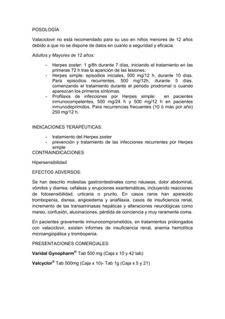 POSOLOGÍA
Valaciclovir no está recomendado para su uso en niños menores de 12 años
debido a que no se dispone de datos en cuanto a seguridad y eficacia.
Adultos y Mayores de 12 años:
- Herpes zoster: 1 g/8h durante 7 días, iniciando el tratamiento en las
primeras 72 h tras la aparición de las lesiones.
- Herpes simple: episodios iniciales, 500 mg/12 h, durante 10 días.
Para episodios recurrentes, 500 mg/12h, durante 5 días,
comenzando el tratamiento durante el periodo prodromal o cuando
aparezcan los primeros síntomas.
- Profilaxis de infecciones por Herpes simple: en pacientes
inmunocompetentes, 500 mg/24 h y 500 mg/12 h en pacientes
inmunodeprimidos. Para recurrencias frecuentes (10 ó más por año)
250 mg/12 h.
INDICACIONES TERAPÉUTICAS:
- tratamiento del Herpes zoster
- prevención y tratamiento de las infecciones recurrentes por Herpes
simple
CONTRAINDICACIONES
Hipersensibilidad
EFECTOS ADVERSOS:
Se han descrito molestias gastrointestinales como náuseas, dolor abdominal,
vómitos y diarrea; cefaleas y erupciones exantemáticas, incluyendo reacciones
de fotosensibilidad, urticaria o prurito. En casos raros han aparecido
trombopenia, disnea, angioedema y anafilaxia, casos de insuficiencia renal,
incremento de las transaminasas hepáticas y alteraciones neurológicas como
mareo, confusión, alucinaciones, pérdida de conciencia y muy raramente coma.
En pacientes gravemente inmunocomprometidos, en tratamientos prolongados
con valaciclovir, existen informes de insuficiencia renal, anemia hemolítica
microangiopática y trombopenia.
PRESENTACIONES COMERCIALES
Varidal Gynopharm®:
Tab 500 mg (Caja x 10 y 42 tab)
Valcyclor®
Tab 500mg (Caja x 10)- Tab 1g (Caja x 5 y 21)
 