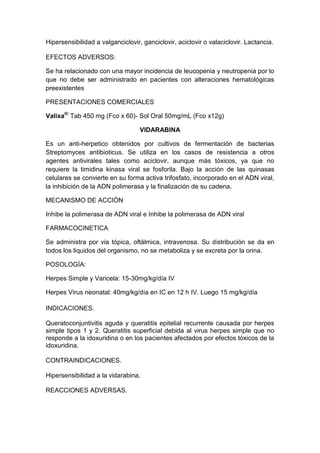 Hipersensibilidad a valganciclovir, ganciclovir, aciclovir o valaciclovir. Lactancia.
EFECTOS ADVERSOS:
Se ha relacionado con una mayor incidencia de leucopenia y neutropenia por lo
que no debe ser administrado en pacientes con alteraciones hematológicas
preexistentes
PRESENTACIONES COMERCIALES
Valixa®:
Tab 450 mg (Fco x 60)- Sol Oral 50mg/mL (Fco x12g)
VIDARABINA
Es un anti-herpetico obtenidos por cultivos de fermentación de bacterias
Streptomyces antibioticus. Se utiliza en los casos de resistencia a otros
agentes antivirales tales como aciclovir, aunque más tóxicos, ya que no
requiere la timidina kinasa viral se fosforila. Bajo la acción de las quinasas
celulares se convierte en su forma activa trifosfato, incorporado en el ADN viral,
la inhibición de la ADN polimerasa y la finalización de su cadena.
MECANISMO DE ACCIÓN
Inhibe la polimerasa de ADN viral e Inhibe la polimerasa de ADN viral
FARMACOCINETICA
Se administra por via tópica, oftálmica, intravenosa. Su distribución se da en
todos los liquidos del organismo, no se metaboliza y se excreta por la orina.
POSOLOGÍA:
Herpes Simple y Varicela: 15-30mg/kg/día IV
Herpes Virus neonatal: 40mg/kg/día en IC en 12 h IV. Luego 15 mg/kg/día
INDICACIONES.
Queratoconjuntivitis aguda y queratitis epitelial recurrente causada por herpes
simple tipos 1 y 2. Queratitis superficial debida al virus herpes simple que no
responde a la idoxuridina o en los pacientes afectados por efectos tóxicos de la
idoxuridina.
CONTRAINDICACIONES.
Hipersensibilidad a la vidarabina.
REACCIONES ADVERSAS.
 