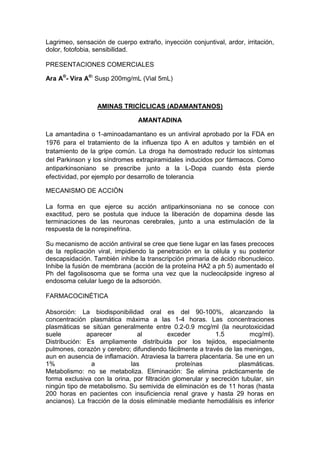 Lagrimeo, sensación de cuerpo extraño, inyección conjuntival, ardor, irritación,
dolor, fotofobia, sensibilidad.
PRESENTACIONES COMERCIALES
Ara A®
- Vira A®:
Susp 200mg/mL (Vial 5mL)
AMINAS TRICÍCLICAS (ADAMANTANOS)
AMANTADINA
La amantadina o 1-aminoadamantano es un antiviral aprobado por la FDA en
1976 para el tratamiento de la influenza tipo A en adultos y también en el
tratamiento de la gripe común. La droga ha demostrado reducir los síntomas
del Parkinson y los síndromes extrapiramidales inducidos por fármacos. Como
antiparkinsoniano se prescribe junto a la L-Dopa cuando ésta pierde
efectividad, por ejemplo por desarrollo de tolerancia
MECANISMO DE ACCIÒN
La forma en que ejerce su acción antiparkinsoniana no se conoce con
exactitud, pero se postula que induce la liberación de dopamina desde las
terminaciones de las neuronas cerebrales, junto a una estimulación de la
respuesta de la norepinefrina.
Su mecanismo de acción antiviral se cree que tiene lugar en las fases precoces
de la replicación viral, impidiendo la penetración en la célula y su posterior
descapsidación. También inhibe la transcripción primaria de ácido ribonucleico.
Inhibe la fusión de membrana (acción de la proteína HA2 a ph 5) aumentado el
Ph del fagolisosoma que se forma una vez que la nucleocápside ingreso al
endosoma celular luego de la adsorción.
FARMACOCINÉTICA
Absorción: La biodisponibilidad oral es del 90-100%, alcanzando la
concentración plasmática máxima a las 1-4 horas. Las concentraciones
plasmáticas se sitúan generalmente entre 0.2-0.9 mcg/ml (la neurotoxicidad
suele aparecer al exceder 1.5 mcg/ml).
Distribución: Es ampliamente distribuida por los tejidos, especialmente
pulmones, corazón y cerebro; difundiendo fácilmente a través de las meninges,
aun en ausencia de inflamación. Atraviesa la barrera placentaria. Se une en un
1% a las proteínas plasmáticas.
Metabolismo: no se metaboliza. Eliminación: Se elimina prácticamente de
forma exclusiva con la orina, por filtración glomerular y secreción tubular, sin
ningún tipo de metabolismo. Su semivida de eliminación es de 11 horas (hasta
200 horas en pacientes con insuficiencia renal grave y hasta 29 horas en
ancianos). La fracción de la dosis eliminable mediante hemodiálisis es inferior
 