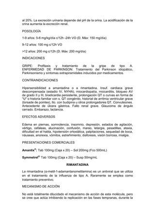 al 20%. La excreción urinaria depende del pH de la orina. La acidificación de la
orina aumenta la excreción renal.
POSOLOGÍA
1-9 años: 5-8 mg/kg/día c/12h -24h VO (D. Máx: 150 mg/día)
9-12 años: 100 mg c/12h VO
>12 años: 200 mg c/12h (D. Máx: 200 mg/día)
INDICACIONES
GRIPE: Profilaxis y tratamiento de la gripe de tipo A.
ENFERMEDAD DE PARKINSON: Tratamiento del Parkinson idiopático,
Parkinsonismo y síntomas extrapiramidales inducidos por medicamentos.
CONTRAINDICACIONES
Hipersensibilidad a amantadina o a rimantadina. Insuf. cardiaca grave
descompensada (estadio IV, NYHA), miocardiopatía, miocarditis, bloqueo AV
de grado II y III, bradicardia persistente, prolongación QT o curvas en forma de
"U" o historia familiar con s. QT congénito, historial de arritmia ventricular grave
(torsade de pointes), tto. con budipina u otros prolongadores QT. Convulsiones.
Antecedente de úlcera gástrica. Fallo renal grave. Glaucoma de ángulo
cerrado. Embarazo, lactancia.
EFECTOS ADVERSOS
Edema en piernas, somnolencia, insomnio, depresión, estados de agitación,
vértigo, cefaleas, alucinación, confusión, mareo, letargia, pesadillas, ataxia,
dificultad en el habla, hipotensión ortostática, palpitaciones, sequedad de boca,
náuseas, anorexia, vómitos, estreñimiento, diaforesis, visión borrosa, mialgia.
PRESENTACIONES COMERCIALES
Amantix®
: Tab 100mg (Caja x 20) – Sol 200mg (Fco 500mL)
Symmetrel®:
Tab 100mg (Caja x 20) – Susp 50mg/mL
RIMANTADINA
La rimantadina (α-metil-1-adamantanometilamina) es un antiviral que se utiliza
en el tratamiento de la influenza de tipo A. Raramente se emplea como
tratamiento preventivo.
MECANISMO DE ACCIÓN
No está totalmente dilucidado el mecanismo de acción de esta molécula, pero
se cree que actúa inhibiendo la replicación en las fases tempranas, durante la
 