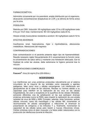 FARMACOCINÉTICA:
Administra únicamente por vía parenteral, amplia distribución por el organismo,
alcanzando concentraciones terapéuticas en LCR y se elimina de forma activa
por la orina.
POSOLOGÍA
Retinitis por CMV: Inducción: 90 mg/kg/dosis cada 12 hs o 60 mg/kg/dosis cada
8 hs por 14-21 días; mantenimiento: 90-120 mg/kg/dosis cada 24 hs.
Herpes simple mucocutáneo resistente a aciclovir: 40 mg/kg/dosis cada 8-12 hs
EFECTOS ADVERSOS
Insuficiencia renal, hipercalcemia, hiper o hipofosfatemia, alteraciones
metabólicas. Alteraciones del magnesio
CONTRAINDICACIONES:
Esta contraindicación si el paciente presenta algún tipo de hipersensibilidad.
Resulta necesario vigilar frecuentemente (2-3 veces/semana) la función renal,
la concentración de calcio sérico y mantener una hidratación adecuada. Con la
finalidad de evitar las ulceras, debe extremarse la higiene personal tras la
micción.
PRESENTACIONES COMERCIALES
Foscavir®
: Amp 24 mg/mL(Fco 250-500mL)
INTERFERONES
Los interferones son unas proteínas producidas naturalmente por el sistema
inmunitario de la mayoría de los animales como respuesta a agentes
patógenos, tales como virus y células cancerígenas. Los interferones son
glicoproteínas de la clase de las citocinas. Reciben su nombre debido a su
capacidad para interferir en la replicación de los virus en las células
hospedadoras. Se unen a receptores en la superficie de las células infectadas,
activando diferentes vías de señalización en las que participan diversas
proteínas antivirales (como la PKR), para impedir la replicación de una amplia
variedad de virus de ARN y ADN. Cumplen, además, otras funciones: activan
células inmunes, como los macrófagos y las células NK; incrementan el
reconocimiento de células cancerígenas o infecciones al dinamizar la
presentación de antígenos a los linfocitos T y, finalmente, incrementan la
capacidad de las células sanas para resistir a nuevas infecciones víricas.
Ciertos síntomas como el dolor muscular y la fiebre están relacionados con la
producción de interferones durante la infección.
 